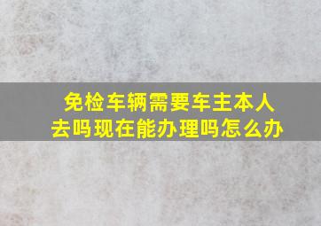 免检车辆需要车主本人去吗现在能办理吗怎么办