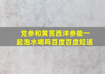 党参和黄芪西洋参能一起泡水喝吗百度百度知道