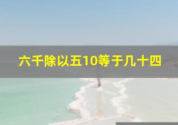 六千除以五10等于几十四