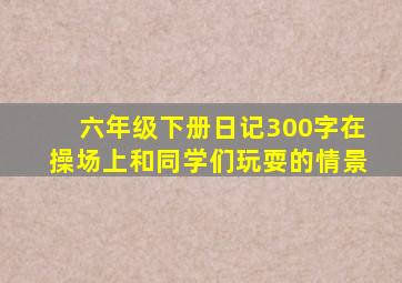 六年级下册日记300字在操场上和同学们玩耍的情景