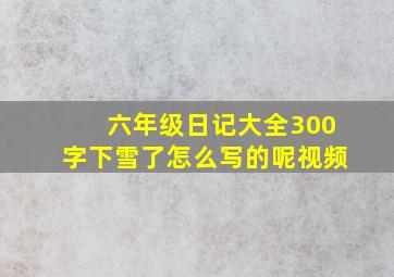 六年级日记大全300字下雪了怎么写的呢视频