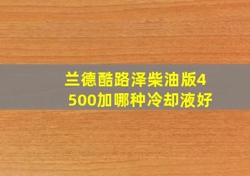 兰德酷路泽柴油版4500加哪种冷却液好