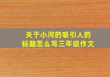 关于小河的吸引人的标题怎么写三年级作文