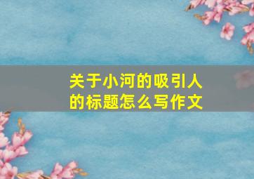 关于小河的吸引人的标题怎么写作文