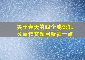 关于春天的四个成语怎么写作文题目新颖一点