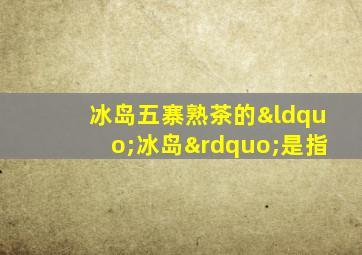 冰岛五寨熟茶的“冰岛”是指