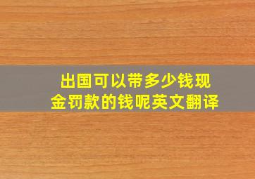 出国可以带多少钱现金罚款的钱呢英文翻译