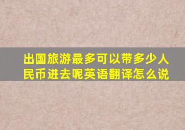 出国旅游最多可以带多少人民币进去呢英语翻译怎么说