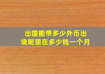 出国能带多少外币出境呢现在多少钱一个月