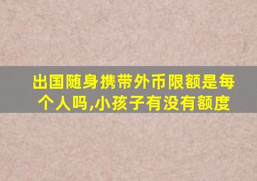 出国随身携带外币限额是每个人吗,小孩子有没有额度