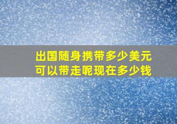 出国随身携带多少美元可以带走呢现在多少钱