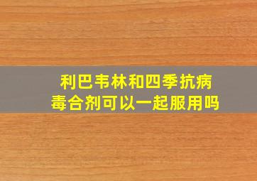 利巴韦林和四季抗病毒合剂可以一起服用吗