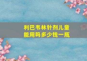 利巴韦林针剂儿童能用吗多少钱一瓶