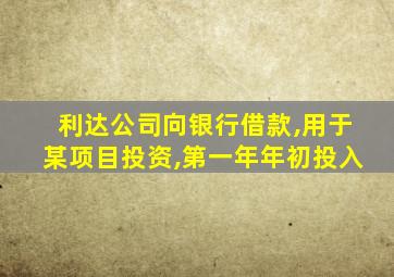 利达公司向银行借款,用于某项目投资,第一年年初投入