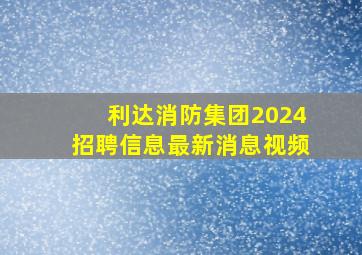 利达消防集团2024招聘信息最新消息视频