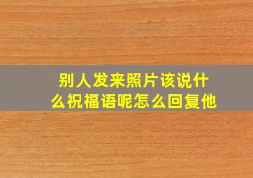 别人发来照片该说什么祝福语呢怎么回复他