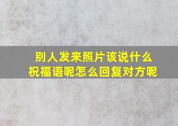 别人发来照片该说什么祝福语呢怎么回复对方呢