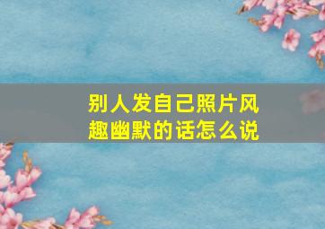 别人发自己照片风趣幽默的话怎么说