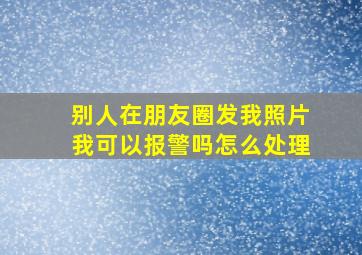 别人在朋友圈发我照片我可以报警吗怎么处理