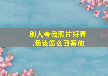 别人夸我照片好看,我该怎么回答他