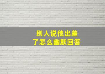 别人说他出差了怎么幽默回答