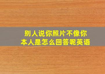 别人说你照片不像你本人是怎么回答呢英语