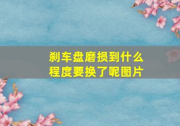 刹车盘磨损到什么程度要换了呢图片