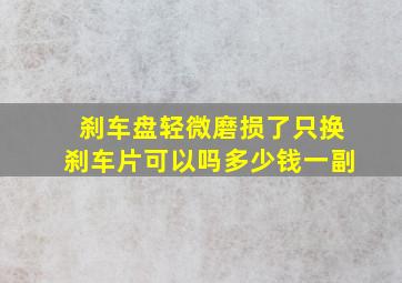 刹车盘轻微磨损了只换刹车片可以吗多少钱一副