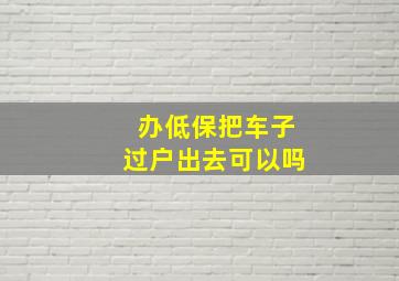 办低保把车子过户出去可以吗