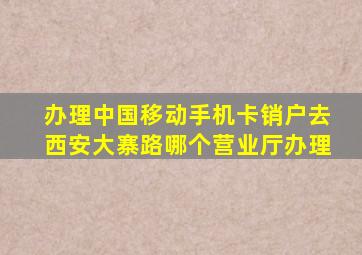 办理中国移动手机卡销户去西安大寨路哪个营业厅办理