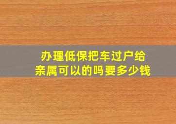 办理低保把车过户给亲属可以的吗要多少钱