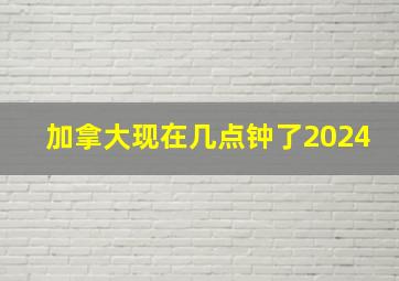 加拿大现在几点钟了2024