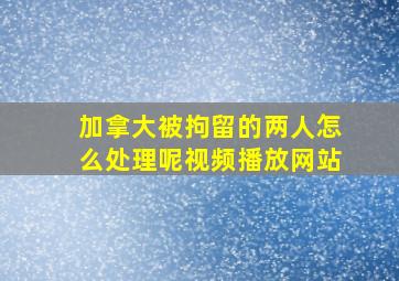 加拿大被拘留的两人怎么处理呢视频播放网站