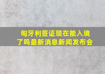 匈牙利签证现在能入境了吗最新消息新闻发布会