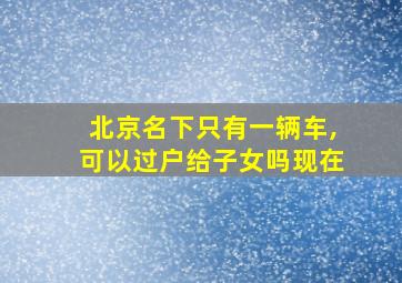 北京名下只有一辆车,可以过户给子女吗现在