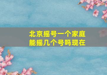 北京摇号一个家庭能摇几个号吗现在