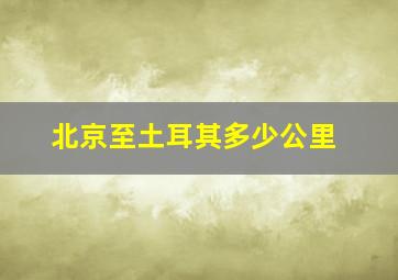 北京至土耳其多少公里