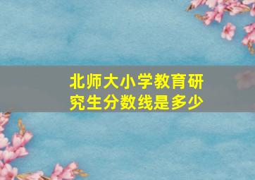 北师大小学教育研究生分数线是多少