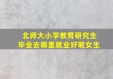 北师大小学教育研究生毕业去哪里就业好呢女生