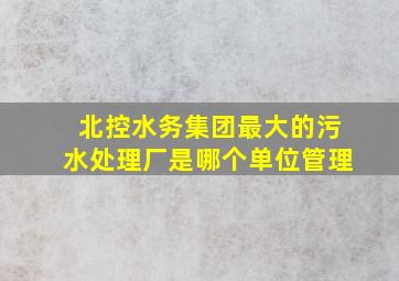 北控水务集团最大的污水处理厂是哪个单位管理