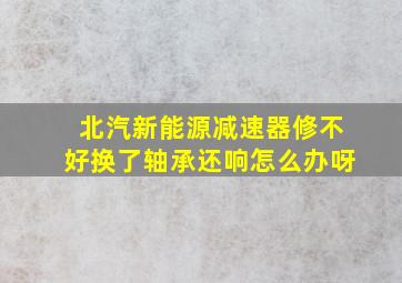 北汽新能源减速器修不好换了轴承还响怎么办呀