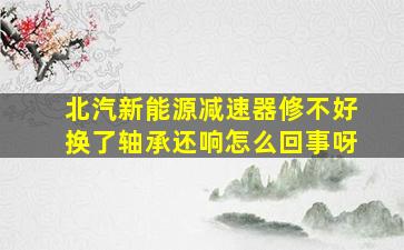 北汽新能源减速器修不好换了轴承还响怎么回事呀