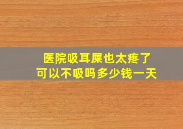 医院吸耳屎也太疼了可以不吸吗多少钱一天