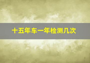 十五年车一年检测几次