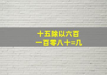 十五除以六百一百零八十=几