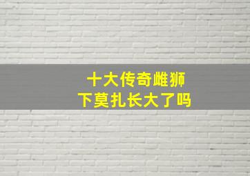 十大传奇雌狮下莫扎长大了吗