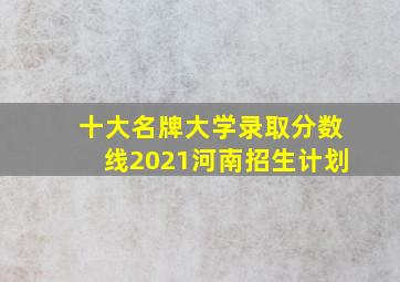 十大名牌大学录取分数线2021河南招生计划