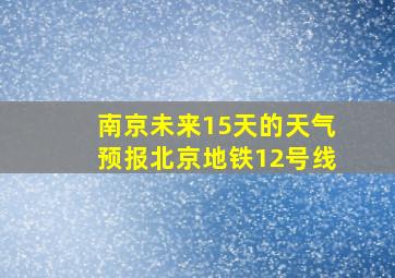 南京未来15天的天气预报北京地铁12号线