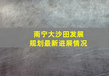 南宁大沙田发展规划最新进展情况