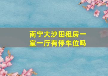 南宁大沙田租房一室一厅有停车位吗